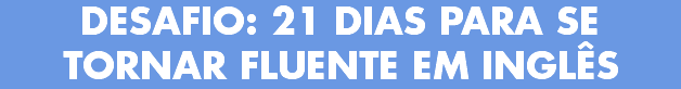 DESAFIO: 21 DIAS PARA SE TORNAR FLUENTE EM INGLÊS